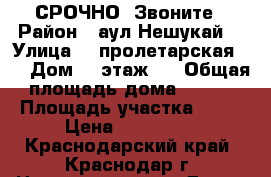 СРОЧНО  Звоните › Район ­ аул Нешукай  › Улица ­  пролетарская 9  › Дом ­  этаж 1 › Общая площадь дома ­ 125 › Площадь участка ­ 30 › Цена ­ 100 050 - Краснодарский край, Краснодар г. Недвижимость » Дома, коттеджи, дачи продажа   
